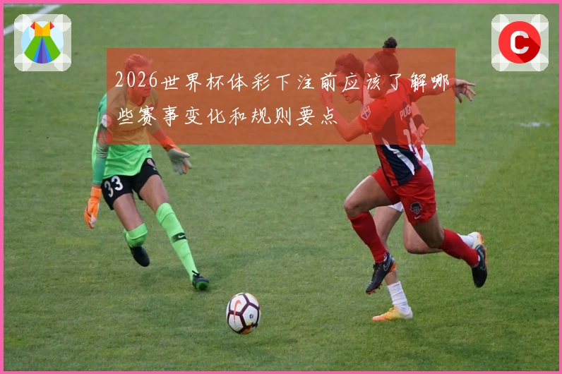 2026世界杯体彩下注前应该了解哪些赛事变化和规则要点